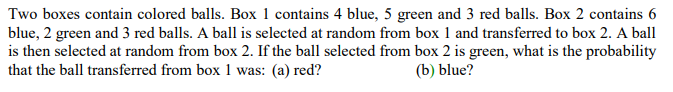 Two boxes contain colored balls. Box 1 contains 4 blue, 5 green and 3 red balls. Box 2 contains 6
blue, 2 green and 3 red balls. A ball is selected at random from box 1 and transferred to box 2. A ball
is then selected at random from box 2. If the ball selected from box 2 is green, what is the probability
that the ball transferred from box 1 was: (a) red?
(b) blue?

