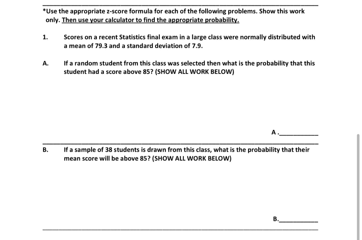 *Use the appropriate z-score formula for each of the following problems. Show this work
only. Then use your calculator to find the appropriate probability.
1.
A.
B.
Scores on a recent Statistics final exam in a large class were normally distributed with
a mean of 79.3 and a standard deviation of 7.9.
If a random student from this class was selected then what is the probability that this
student had a score above 85? (SHOW ALL WORK BELOW)
A
If a sample of 38 students is drawn from this class, what is the probability that their
mean score will be above 85? (SHOW ALL WORK BELOW)
B.