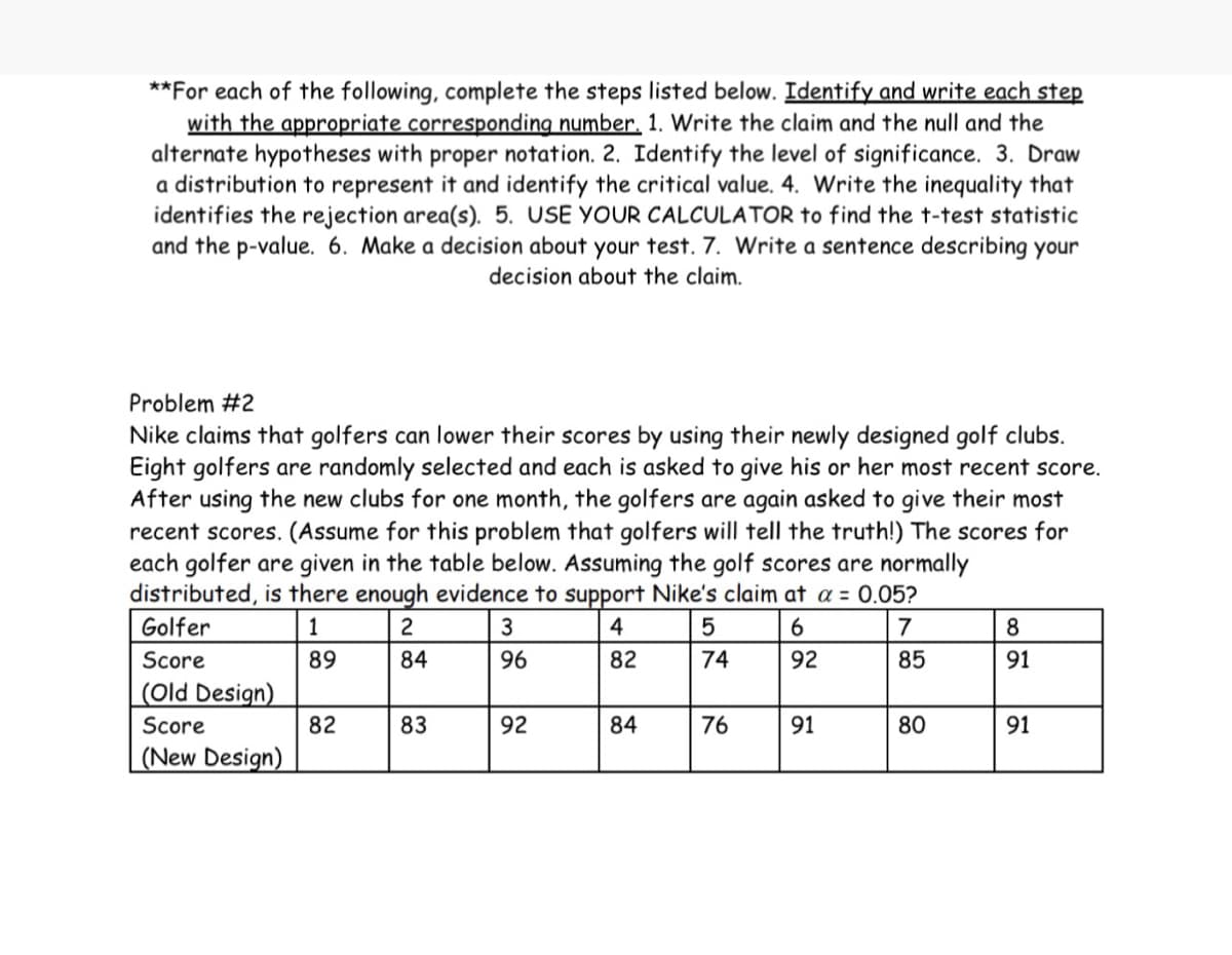 **For each of the following, complete the steps listed below. Identify and write each step
with the appropriate corresponding number. 1. Write the claim and the null and the
alternate hypotheses with proper notation. 2. Identify the level of significance. 3. Draw
a distribution to represent it and identify the critical value. 4. Write the inequality that
identifies the rejection area(s). 5. USE YOUR CALCULATOR to find the t-test statistic
and the p-value. 6. Make a decision about your test. 7. Write a sentence describing your
decision about the claim.
Problem #2
Nike claims that golfers can lower their scores by using their newly designed golf clubs.
Eight golfers are randomly selected and each is asked to give his or her most recent score.
After using the new clubs for one month, the golfers are again asked to give their most
recent scores. (Assume for this problem that golfers will tell the truth!) The scores for
each golfer are given in the table below. Assuming the golf scores are normally
distributed, is there enough evidence to support Nike's claim at a = 0.05?
Golfer
1
2
4
5
6
7
Score
89
84
82
74
92
85
(Old Design)
Score
(New Design)
82
83
3
96
92
84
76
91
80
8
91
91