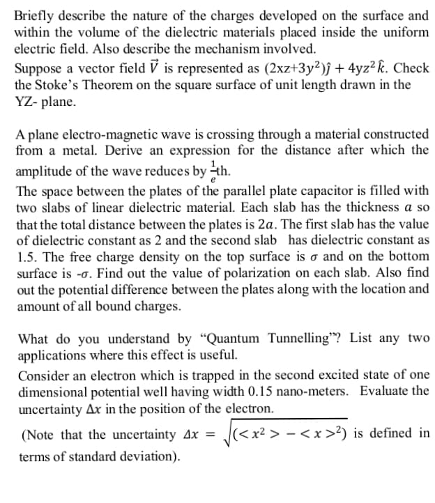 Briefly describe the nature of the charges developed on the surface and
within the volume of the dielectric materials placed inside the uniform
electric field. Also describe the mechanism involved.
Suppose a vector field V is represented as (2xz+3y²)ĵ + 4yz² k. Check
the Stoke's Theorem on the square surface of unit length drawn in the
YZ- plane.
A plane electro-magnetic wave is crossing through a material constructed
from a metal. Derive an expression for the distance after which the
amplitude of the wave reduces by ÷th.
The space between the plates of the parallel plate capacitor is filled with
two slabs of linear dielectric material. Each slab has the thickness a so
that the total distance between the plates is 2a. The first slab has the value
of dielectric constant as 2 and the second slab has dielectric constant as
1.5. The free charge density on the top surface is o and on the bottom
surface is -o. Find out the value of polarization on each slab. Also find
out the potential difference between the plates along with the location and
amount of all bound charges.
What do you understand by “Quantum Tunnelling"? List any two
applications where this effect is useful.
Consider an electron which is trapped in the second excited state of one
dimensional potential well having width 0.15 nano-meters. Evaluate the
uncertainty Ax in the position of the electron.
(Note that the uncertainty 4x = J
|(<x² > - < x >?) is defined in
terms of standard deviation).
