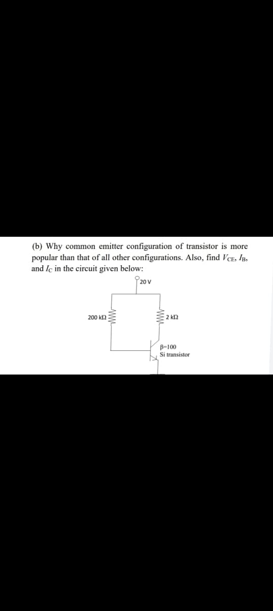 (b) Why common emitter configuration of transistor is more
popular than that of all other configurations. Also, find VCE, IB,
and Ic in the circuit given below:
20 V
200 k2
2 k2
B=100
Si transistor
