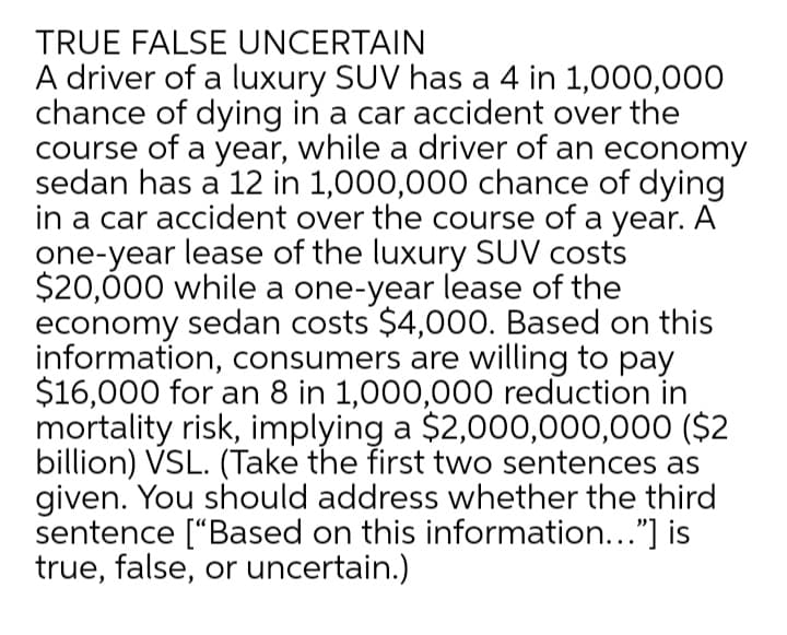 TRUE FALSE UNCERTAIN
A driver of a luxury SUV has a 4 in 1,000,000
chance of dying in a car accident over the
course of a year, while a driver of an economy
sedan has a 12 in 1,000,000 chance of dying
in a car accident over the course of a year. A
one-year lease of the luxury SUV costs
$20,000 while a one-year lease of the
economy sedan costs $4,000. Based on this
information, consumers are willing to pay
$16,000 for an 8 in 1,000,000 reduction in
mortality risk, implying a $2,000,000,000 ($2
billion) VSL. (Take the first two sentences as
given. You should address whether the third
sentence ["Based on this information..."] is
true, false, or uncertain.)
