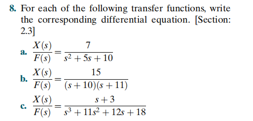8. For each of the following transfer functions, write
the corresponding differential equation. [Section:
2.3]
X (s)
a.
7
F(s) s2 + 5s + 10
X (s)
b.
15
F(s)
(s+10)(s +11)
X (s)
C.
F(s) s3 + 11s² + 12s + 18
s+3
