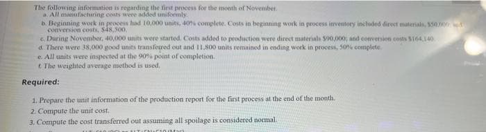 The following information is regarding the first process for the month of November.
a. All manufacturing costs were added uniformly.
b. Beginning work in process had 10,000 units, 40% complete. Costs in beginning work in process inventory included direct materials, $50,000
conversion costs, $48,500,
c. During November, 40,000 units were started. Costs added to production were direct materials $90,000, and conversion costs $164,140
d. There were 38,000 good units transferred out and 11,800 units remained in ending work in process, 50% complete
e. All units were inspected at the 90% point of completion.
t. The weighted average method is used.
Required:
1. Prepare the unit information of the production report for the first process at the end of the month.
2. Compute the unit cost.
3. Compute the cost transferred out assuming all spoilage is considered normal.
riood