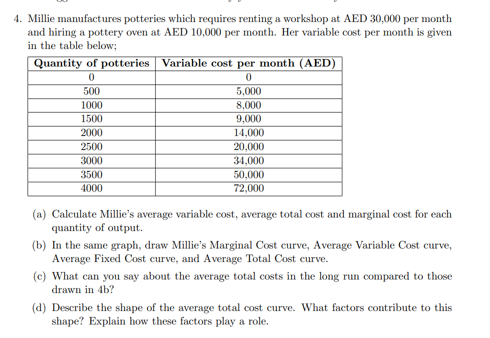 4. Millie manufactures potteries which requires renting a workshop at AED 30,000 per month
and hiring a pottery oven at AED 10,000 per month. Her variable cost per month is given
in the table below;
Quantity of potteries Variable cost per month (AED)
0
0
500
1000
1500
2000
2500
3000
3500
4000
5,000
8,000
9,000
14,000
20,000
34,000
50,000
72,000
(a) Calculate Millie's average variable cost, average total cost and marginal cost for each
quantity of output.
(b) In the same graph, draw Millie's Marginal Cost curve, Average Variable Cost curve,
Average Fixed Cost curve, and Average Total Cost curve.
(c) What can you say about the average total costs in the long run compared to those
drawn in 4b?
(d) Describe the shape of the average total cost curve. What factors contribute to this
shape? Explain how these factors play a role.