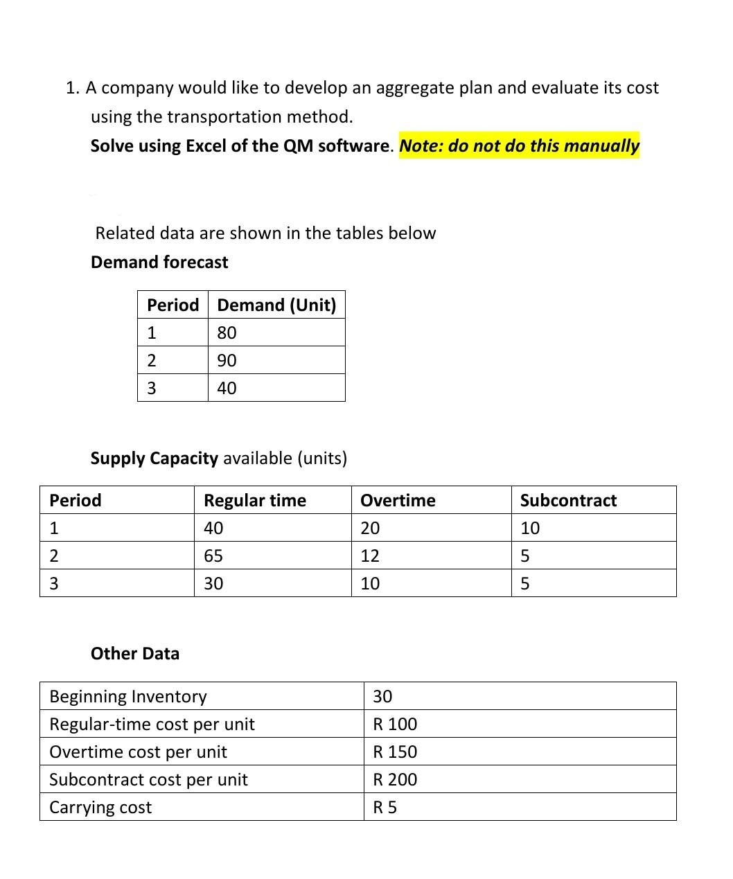 1. A company would like to develop an aggregate plan and evaluate its cost
using the transportation method.
Solve using Excel of the QM software. Note: do not do this manually
Related data are shown in the tables below
Demand forecast
Period Demand (Unit)
1
80
2
90
3
40
Supply Capacity available (units)
Regular time
40
65
30
Period
1
2
3
Other Data
Beginning Inventory
Regular-time cost per unit
Overtime cost per unit
Subcontract cost per unit
Carrying cost
Overtime
20
12
10
30
R 100
R 150
R 200
R 5
Subcontract
10
5
5