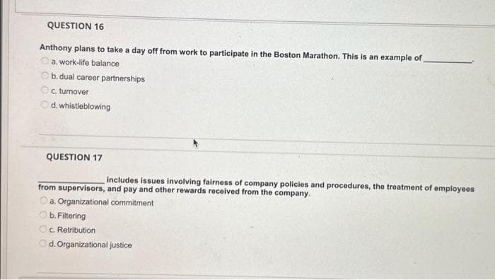 QUESTION 16
Anthony plans to take a day off from work to participate in the Boston Marathon. This is an example of
a. work-life balance
Ob. dual career partnerships
Oc. turnover
d. whistleblowing
QUESTION 17
includes issues involving fairness of company policies and procedures, the treatment of employees
from supervisors, and pay and other rewards received from the company.
a. Organizational commitment
b. Filtering
c. Retribution
d. Organizational justice