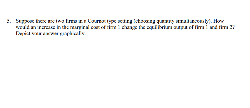 5. Suppose there are two firms in a Cournot type setting (choosing quantity simultaneously). How
would an increase in the marginal cost of firm 1 change the equilibrium output of firm 1 and firm 2?
Depict your answer graphically.