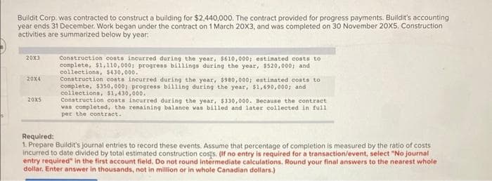 Buildit Corp. was contracted to construct a building for $2,440,000. The contract provided for progress payments. Buildit's accounting
year ends 31 December. Work began under the contract on 1 March 20X3, and was completed on 30 November 20X5. Construction
activities are summarized below by year:
20x3
20x4
20X5
Construction coats incurred during the year, $610,000; estimated costs to
complete, $1,110,000; progress billings during the year, $520,000; and
collections, $430,000.
Construction costs incurred during the year, $980,000; estimated costs to
complete, $350,000; progress billing during the year, $1,690,000; and
collections, $1,430,000.
Construction costs incurred during the year, $330,000. Because the contract
was completed, the remaining balance was billed and later collected in full
per the contract.
Required:
1. Prepare Buildit's journal entries to record these events. Assume that percentage of completion is measured by the ratio of costs
incurred to date divided by total estimated construction costs. (If no entry is required for a transaction/event, select "No journal
entry required" in the first account field. Do not round intermediate calculations. Round your final answers to the nearest whole
dollar. Enter answer in thousands, not in million or in whole Canadian dollars.)