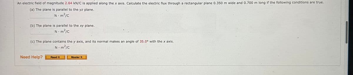 An electric field of magnitude 2.64 kN/C is applied along the x axis. Calculate the electric flux through a rectangular plane 0.350 m wide and 0.700 m long if the following conditions are true.
(a) The plane is parallel to the yz plane.
Nm²/C
(b) The plane is parallel to the xy plane.
Nm²/C
(c) The plane contains the y axis, and its normal makes an angle of 35.0° with the x axis.
N-m²/c
Need Help?
.
Read It
Master It