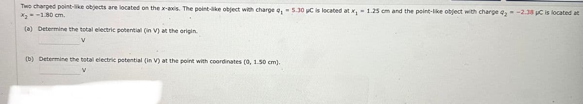 =
Two charged point-like objects are located on the x-axis. The point-like object with charge 9₁
X₂ = -1.80 cm.
(a) Determine the total electric potential (in V) at the origin.
V
(b) Determine the total electric potential (in V) at the point with coordinates (0, 1.50 cm).
V
5.30 μC is located at x₁ = 1.25 cm and the point-like object with charge q2 = -2.38 μC is located at