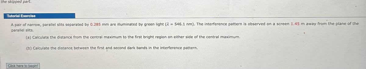 the skipped part.
Tutorial Exercise
A pair of narrow, parallel slits separated by 0.285 mm are illuminated by green light (2
parallel slits.
(a) Calculate the distance from the central maximum to the first bright region on either side of the central maximum.
=
546.1 nm). The interference pattern is observed on a screen 1.45 m away from the plane of the
Click here to begin!
(b) Calculate the distance between the first and second dark bands in the interference pattern.
