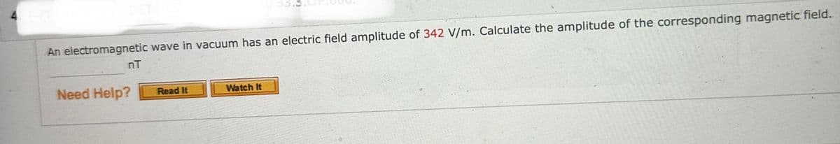 4. 1-/1
An electromagnetic wave in vacuum has an electric field amplitude of 342 V/m. Calculate the amplitude of the corresponding magnetic field.
nT
Need Help? Read It
Watch It