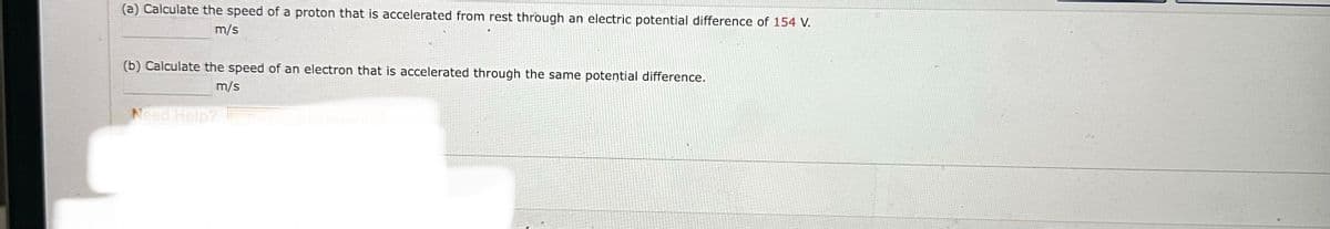 (a) Calculate the speed of a proton that is accelerated from rest through an electric potential difference of 154 V.
m/s
(b) Calculate the speed of an electron that is accelerated through the same potential difference.
m/s
Need Help?