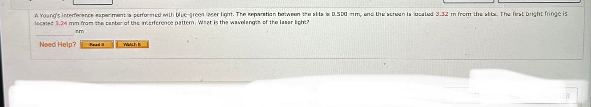 A Young's interference experiment is performed with blue-green laser light. The separation between the slits is 0.500 mm, and the screen is located 3.32 m from the slits. The first bright fringe is
located 3.24 mm from the center of the interference pattern. What is the wavelength of the laser light?
nm
Need Help?
Read It
Watch It
MY NOTE
CANOTHER