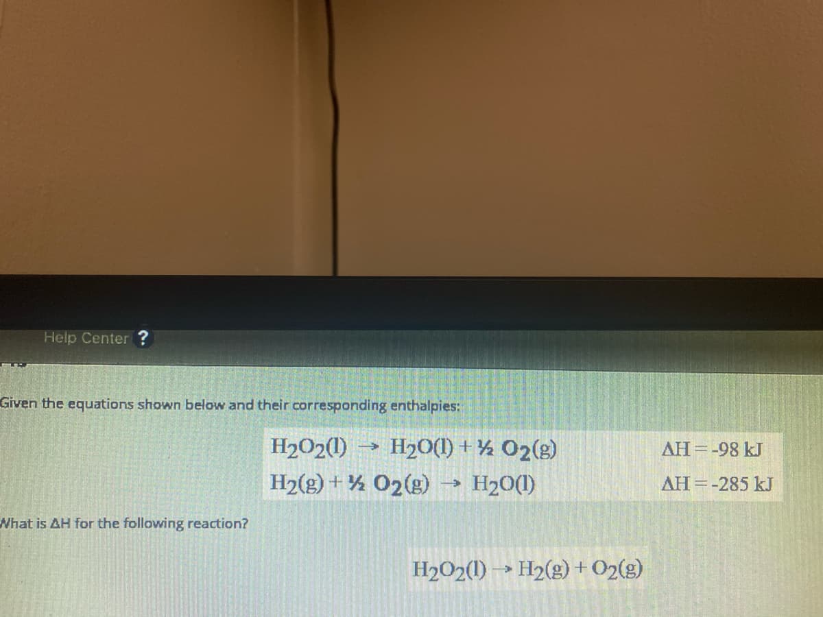Help Center ?
Given the equations shown below and their corresponding enthalpies:
H2O2(1) → H20(1) + ½ 02(g)
AH =-98 kJ
H2(g) + ½ 02(g)
H20(1)
AH =-285 kJ
What is AH for the following reaction?
H2O2(1) → H2(g) + O2(g)
