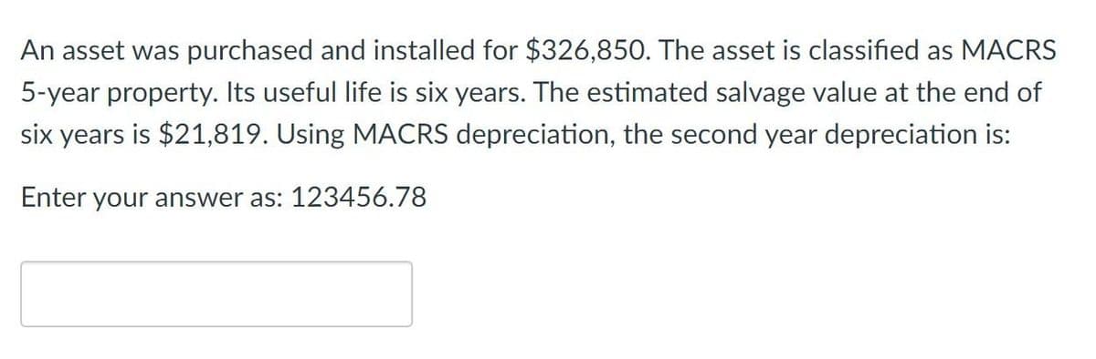 An asset was purchased and installed for $326,850. The asset is classified as MACRS
5-year property. Its useful life is six years. The estimated salvage value at the end of
six years is $21,819. Using MACRS depreciation, the second year depreciation is:
Enter your answer as: 123456.78