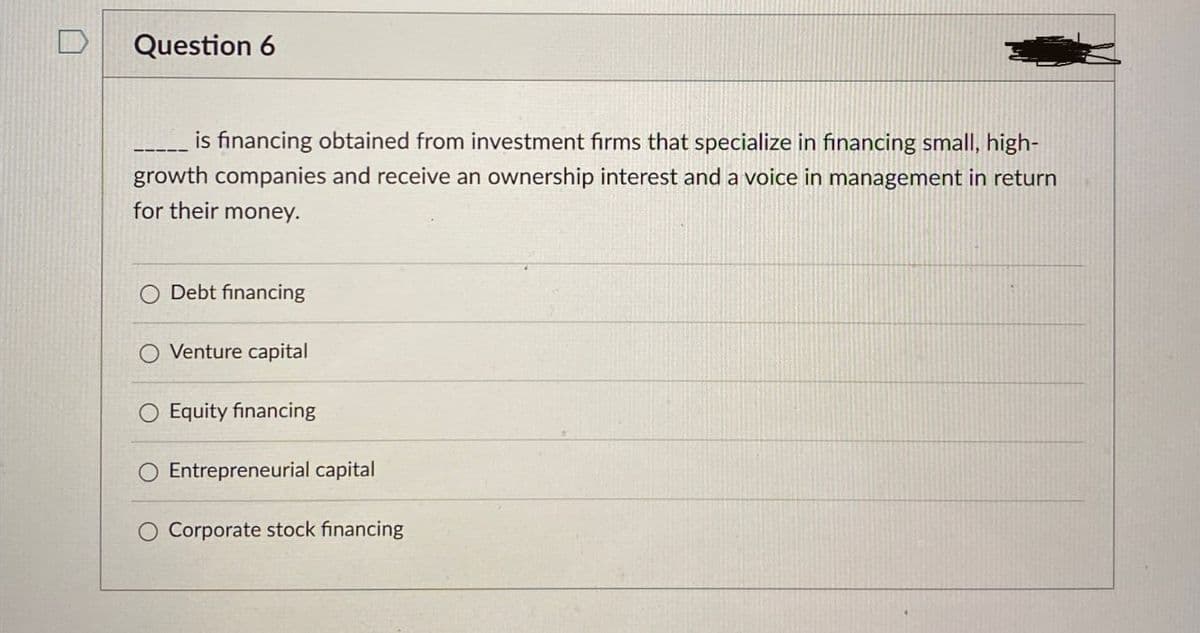 Question 6
is financing obtained from investment firms that specialize in financing small, high-
growth companies and receive an ownership interest and a voice in management in return
for their money.
Debt financing
Venture capital
Equity financing
Entrepreneurial capital
O Corporate stock financing