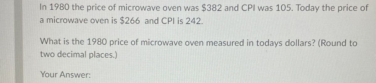 In 1980 the price of microwave oven was $382 and CPI was 105. Today the price of
a microwave oven is $266 and CPI is 242.
What is the 1980 price of microwave oven measured in todays dollars? (Round to
two decimal places.)
Your Answer: