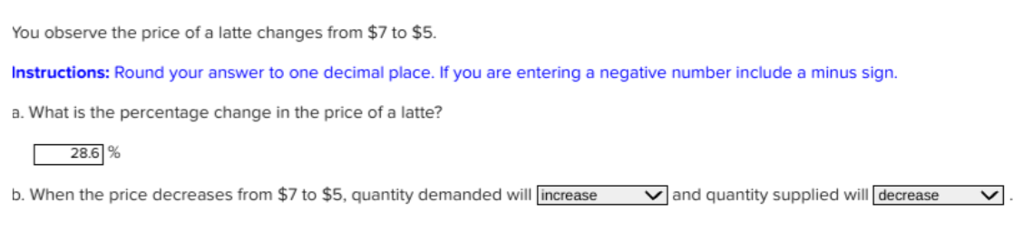 You observe the price of a latte changes from $7 to $5.
Instructions: Round your answer to one decimal place. If you are entering a negative number include a minus sign.
a. What is the percentage change in the price of a latte?
28.6 %
b. When the price decreases from $7 to $5, quantity demanded will increase
and quantity supplied will decrease