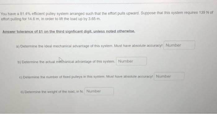 You have a 81.4% efficient pulley system arranged such that the effort pulls upward. Suppose that this system requires 139 N of
effort pulling for 14.6 m, in order to lift the load up by 3.65 m.
Answer tolerance of ±1 on the third signficant digit, unless noted otherwise.
a) Determine the ideal mechanical advantage of this system. Must have absolute accuracy! Number
b) Determine the actual methanical advantage of this system. Number
c) Determine the number of fixed pulleys in this system. Must have absolute accuracy! Number
d) Determine the weight of the load, in N. Number
