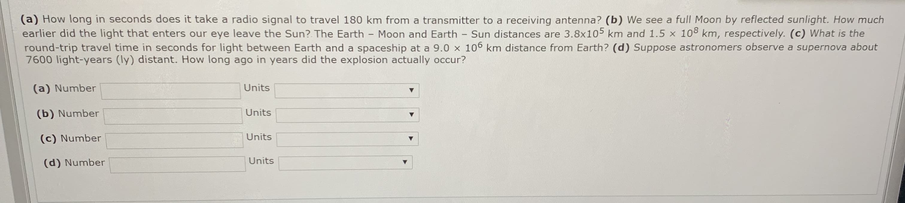 (a) How long in seconds does it take a radio signal to travel 180 km from a transmitter to a receiving antenna? (b) We see a full Moon by reflected sunlight. How much
earlier did the light that enters our eye leave the Sun? The Earth - Moon and Earth - Sun distances are 3.8x105 km and 1.5 x 108 km, respectively. (c) What is the
round-trip travel time in seconds for light between Earth and a spaceship at a 9.0 x 106 km distance from Earth? (d) Suppose astronomers observe a supernova about
7600 light-years (ly) distant. How long ago in years did the explosion actually occur?
(a) Number
Units
(b) Number
Units
(c) Number
Units
(d) Number
Units
