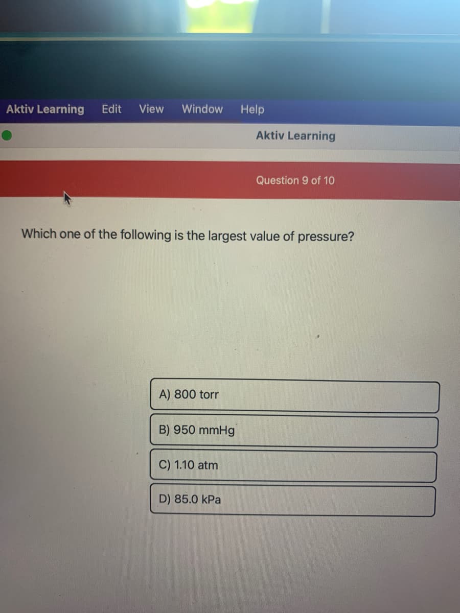 Aktiv Learning Edit View Window Help
Aktiv Learning
Question 9 of 10
Which one of the following is the largest value of pressure?
A) 800 torr
B) 950 mmHg
C) 1.10 atm
D) 85.0 kPa