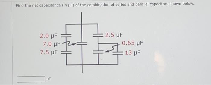 Find the net capacitance (in μF) of the combination of series and parallel capacitors shown below.
2.5 µF
2.0 µF
7.0 µF
0.65 μF
7.5 µF
13 HF
HF