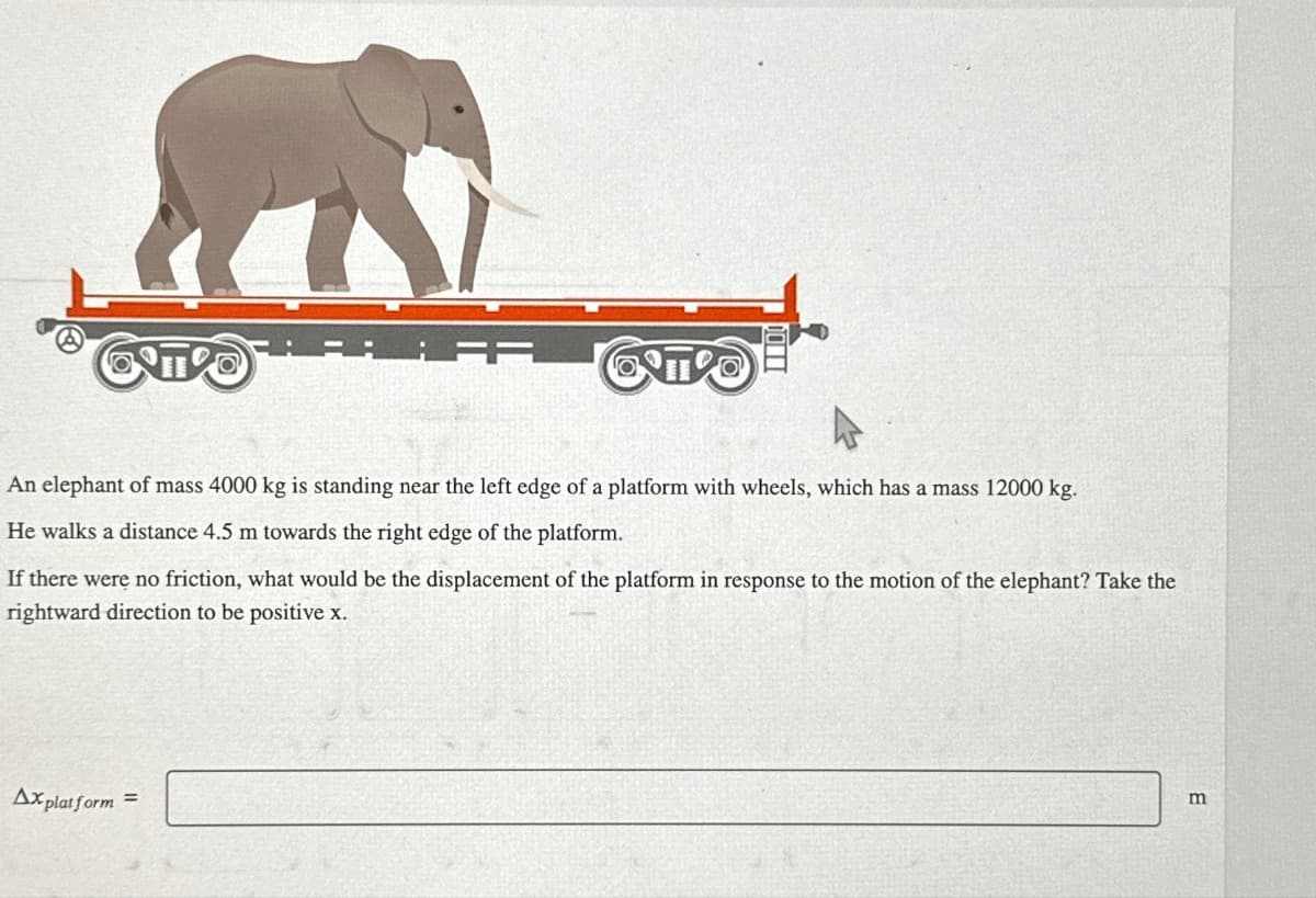 An elephant of mass 4000 kg is standing near the left edge of a platform with wheels, which has a mass 12000 kg.
He walks a distance 4.5 m towards the right edge of the platform.
If there were no friction, what would be the displacement of the platform in response to the motion of the elephant? Take the
rightward direction to be positive x.
Ax platform =
m