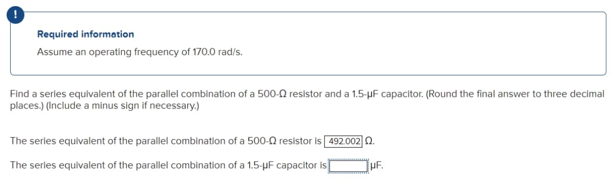 !
Required information
Assume an operating frequency of 170.0 rad/s.
Find a series equivalent of the parallel combination of a 500-Q resistor and a 1.5-uF capacitor. (Round the final answer to three decimal
places.) (Include a minus sign if necessary.)
The series equivalent of the parallel combination of a 500-Q resistor is 492.002 0.
The series equivalent of the parallel combination of a 1.5-μF capacitor is
HF.