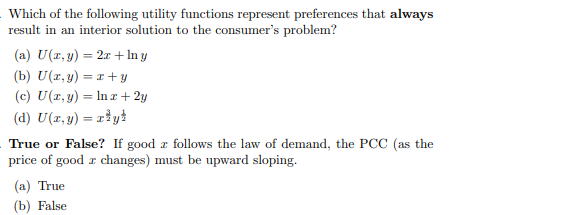 Which of the following utility functions represent preferences that always
result in an interior solution to the consumer's problem?
(a) U(r, y) = 2x +In y
(b) U(z, y) = 1+ y
(c) U(z, y) = In r+ 2y
(d) U(z, y) = riyt
True or False? If good r follows the law of demand, the PCC (as the
price of good r changes) must be upward sloping.
(а) True
(b) False
