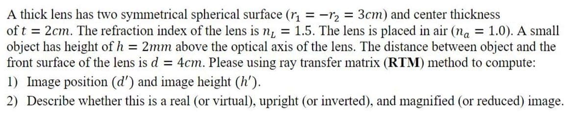 A thick lens has two symmetrical spherical surface (r, = -r, = 3cm) and center thickness
of t = 2cm. The refraction index of the lens is n, = 1.5. The lens is placed in air (na = 1.0). A small
object has height of h = 2mm above the optical axis of the lens. The distance between object and the
front surface of the lens is d
4cm. Please using ray transfer matrix (RTM) method to compute:
1) Image position (d') and image height (h').
2) Describe whether this is a real (or virtual), upright (or inverted), and magnified (or reduced) image.
