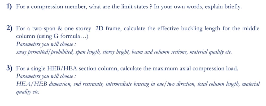1) For a compression member, what are the limit states ? In your own words, explain briefly.
2) For a two-span & one storey 2D frame, calculate the effective buckling length for the middle
column (using G formula…)
Parameters you will choose :
sway permitted/prohibited, span length, storey height, beam and column sections, material quality etc.
3) For a single HEB/HEA section column, calculate the maximum axial compression load.
Parameters you will choose :
HEA/HEB dimension, end restraints, intermediate bracing in one/ two direction, total column length, material
quality etc.
