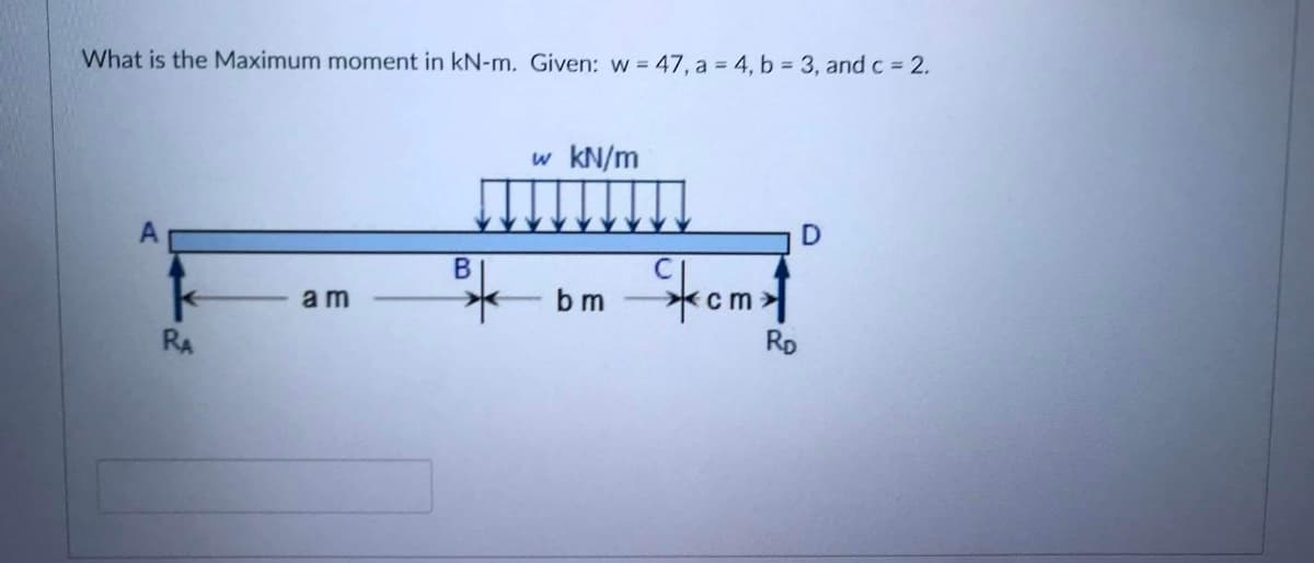 What is the Maximum moment in kN-m. Given: w = 47, a 4, b 3, and c 2.
KN/m
Stomt
bm
am
RA
