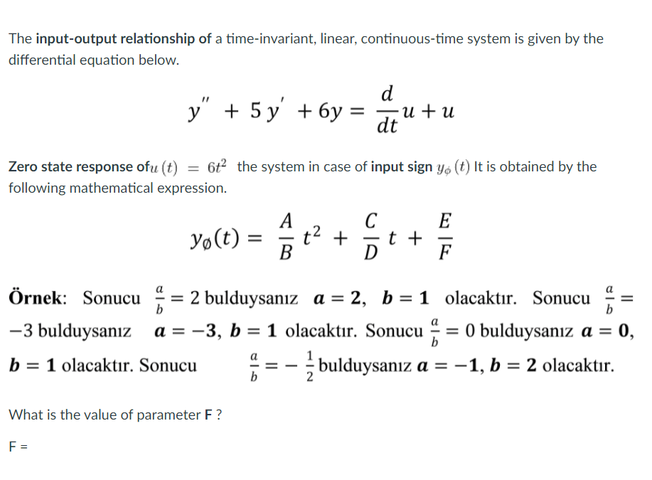 The input-output relationship of a time-invariant, linear, continuous-time system is given by the
differential equation below.
d
y" + 5 y' + 6y =
u + u
dt
Zero state response ofu (t) = 6t² the system in case of input sign Yo (t) It is obtained by the
following mathematical expression.
C
E
t +
F
Yo(t) =
t2 +
Örnek: Sonucu
a
а
= 2 bulduysanız a = 2, b = 1 olacaktır. Sonucu
b
b
-3 bulduysanız
a = -3, b = 1 olacaktır. Sonucu - = 0 bulduysanız a =
= 0,
%3D
%3D
b
b = 1 olacaktır. Sonucu
a
II
- bulduysanız a =-1, b = 2 olacaktır.
%3D
b
2
What is the value of parameter F?
F =
