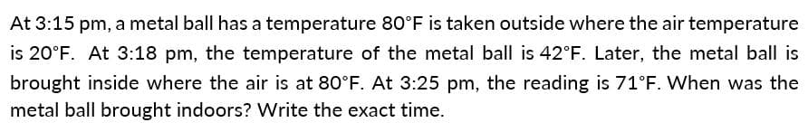 At 3:15 pm, a metal ball has a temperature 80°F is taken outside where the air temperature
is 20°F. At 3:18 pm, the temperature of the metal ball is 42°F. Later, the metal ball is
brought inside where the air is at 80°F. At 3:25 pm, the reading is 71°F. When was the
metal ball brought indoors? Write the exact time.
