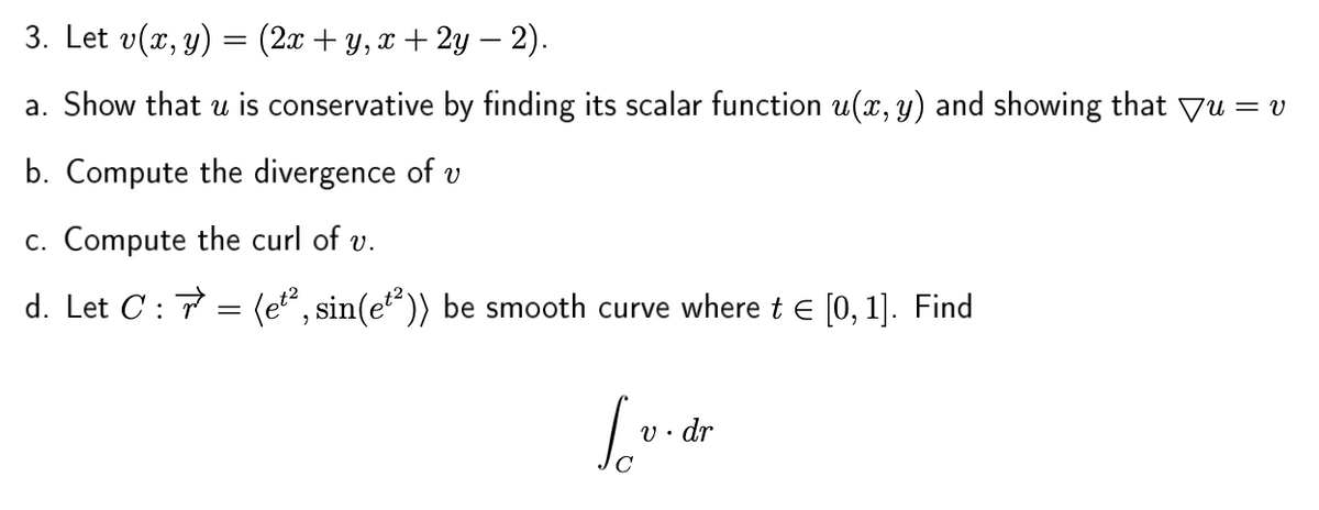 3. Let v(x, y) = (2x + y, x + 2y – 2).
a. Show that u is conservative by finding its scalar function u(x, y) and showing that Vu = v
b. Compute the divergence of v
c. Compute the curl of v.
d. Let C : 7 = (e, sin(e")) be smooth curve where t e [0, 1]. Find
So
V • dr
