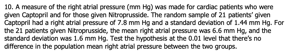 10. A measure of the right atrial pressure (mm Hg) was made for cardiac patients who were
given Captopril and for those given Nitroprusside. The random sample of 21 patients' given
Captopril had a right atrial pressure of 7.8 mm Hg and a standard deviation of 1.44 mm Hg. For
the 21 patients given Nitroprusside, the mean right atrial pressure was 6.6 mm Hg, and the
standard deviation was 1.6 mm Hg. Test the hypothesis at the 0.01 level that there's no
difference in the population mean right atrial pressure between the two groups.
