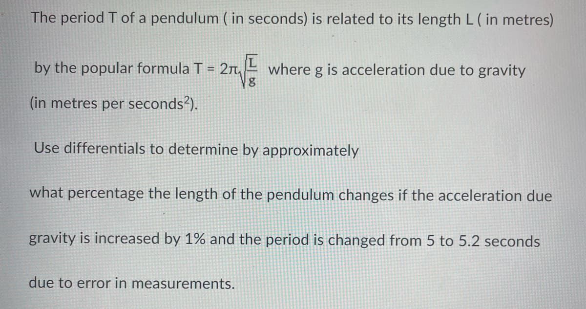 The period T of a pendulum ( in seconds) is related to its length L ( in metres)
by the popular formula T = 2₁₂
g
(in metres per seconds²).
where g is acceleration due to gravity
Use differentials to determine by approximately
what percentage the length of the pendulum changes if the acceleration due
gravity is increased by 1% and the period is changed from 5 to 5.2 seconds
due to error in measurements.