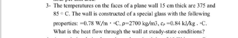 3- The temperatures on the faces of a plane wall 15 cm thick are 375 and
85 C. The wall is constructed of a special glass with the following
properties: -0.78 W/m C, p=2700 kg/m3, cp -0.84 kJ/kg. °C.
What is the heat flow through the wall at steady-state conditions?