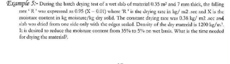 Example 5:- During the batch drying test of a wet slab of material 0.35 m² and 7 mm thick, the falling
rare 'R' was expressed as 0.95 (X-0.01) where 'R' is the drying rate in kg/m2.scc and X is the
moisture content in kg moisture/kg dry solid. The constant drying rate was 0.38 kg/ m2 .sec and
slab was dried from one side only with the edges sealed. Density of the dry material is 1200 kg/m..
It is desired to reduce the moisture content from 35% to 5% on wet basis. What is the time needed
for drying the material?.