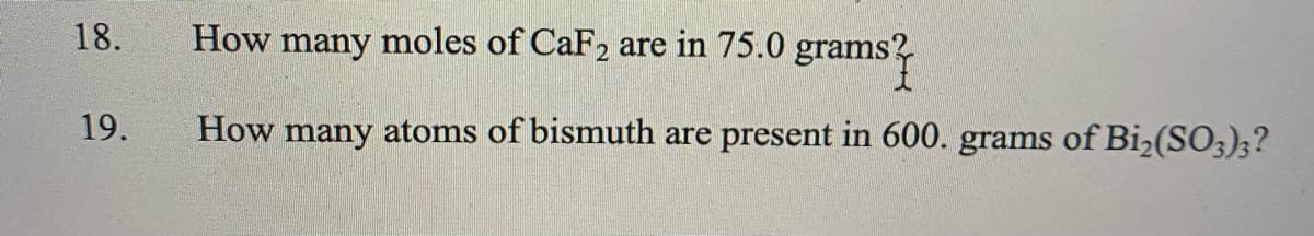 18.
How many moles of CaF2 are in 75.0 grams?
19.
How many atoms of bismuth are present in 600. grams of Bi2(SO3);?
