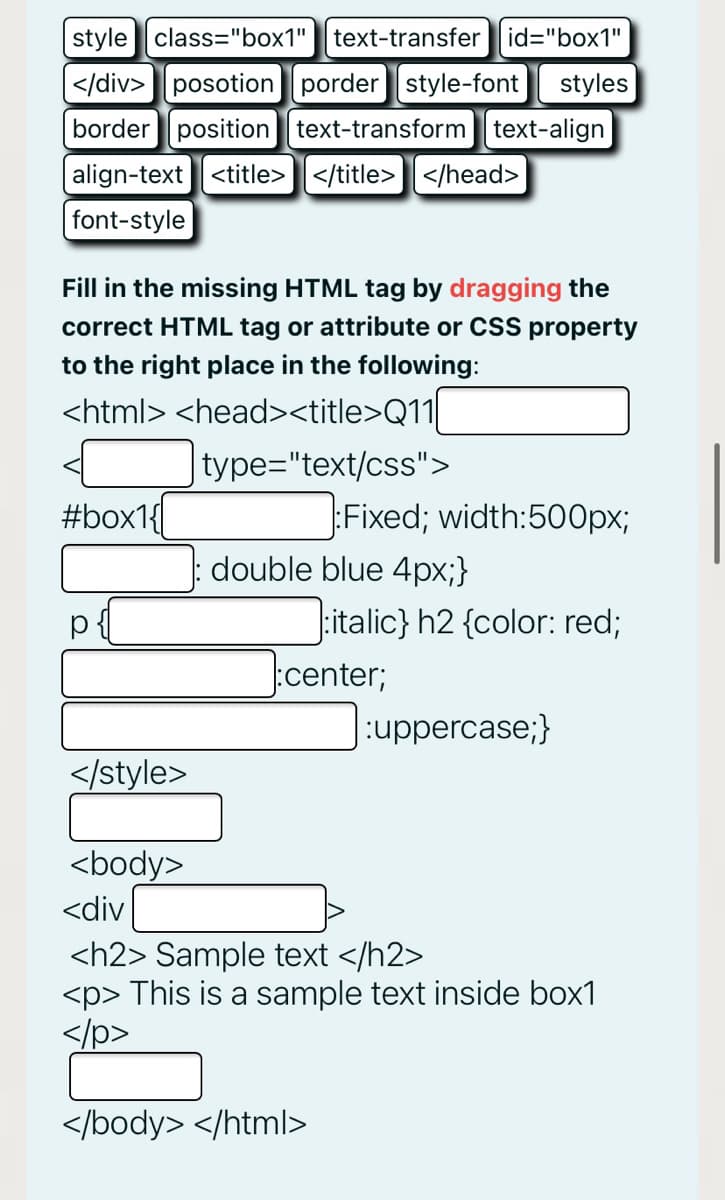 style class="box1"
text-transfer id="box1"
|</div>posotion porder style-font
styles
border position text-transform text-align
align-text <title></title>] </head>
font-style
Fill in the missing HTML tag by dragging the
correct HTML tag or attribute or CSS property
to the right place in the following:
<html> <head><title>Q11|
|type="text/css">
#box1{
Fixed; width:500px;
double blue 4px;}
italic} h2 {color: red;
:center;
uppercase;}
</style>
<body>
<div
<h2> Sample text </h2>
<p> This is a sample text inside box1
</p>
</body> </html>
