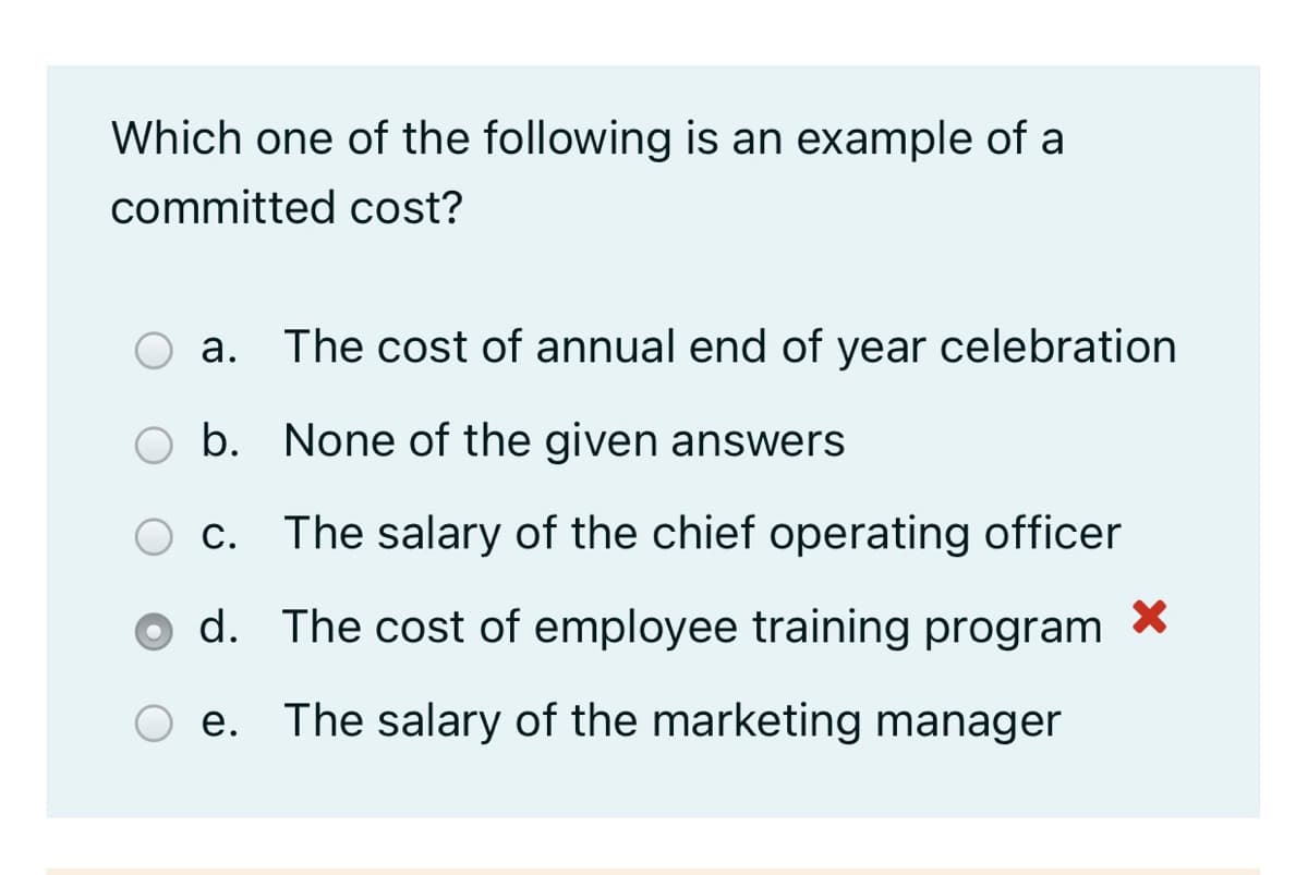 Which one of the following is an example of a
committed cost?
a. The cost of annual end of year celebration
а.
b. None of the given answers
С.
The salary of the chief operating officer
d. The cost of employee training program *
e. The salary of the marketing manager
