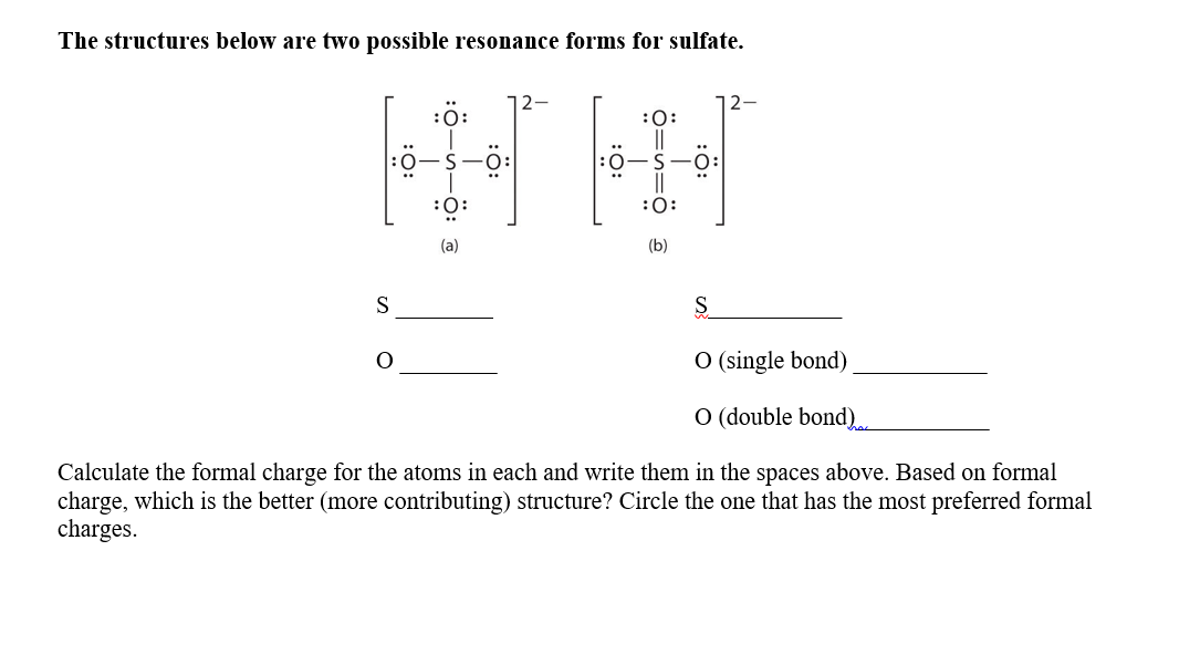 The structures below are two possible resonance forms for sulfate.
12-
:ö:
:0:
:0:
:0:
(a)
(b)
S
S.
O (single bond)
O (double bond).
Calculate the formal charge for the atoms in each and write them in the spaces above. Based on formal
charge, which is the better (more contributing) structure? Circle the one that has the most preferred formal
charges.
