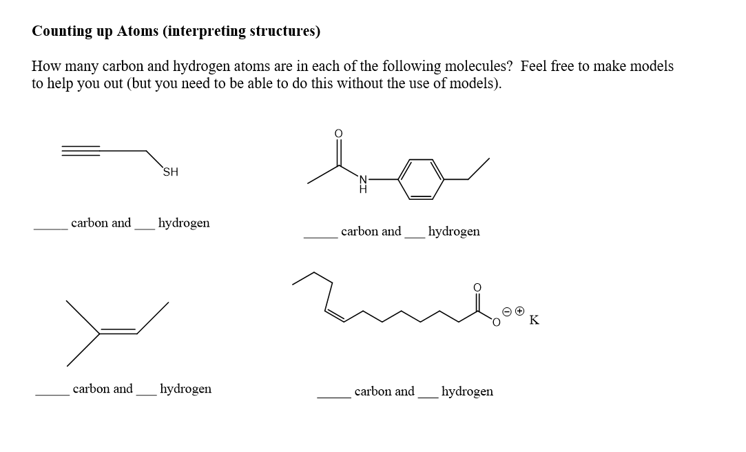 Counting up Atoms (interpreting structures)
How many carbon and hydrogen atoms are in each of the following molecules? Feel free to make models
to help you out (but you need to be able to do this without the use of models).
SH
carbon and
hydrogen
carbon and
hydrogen
K
carbon and
hydrogen
carbon and
hydrogen
