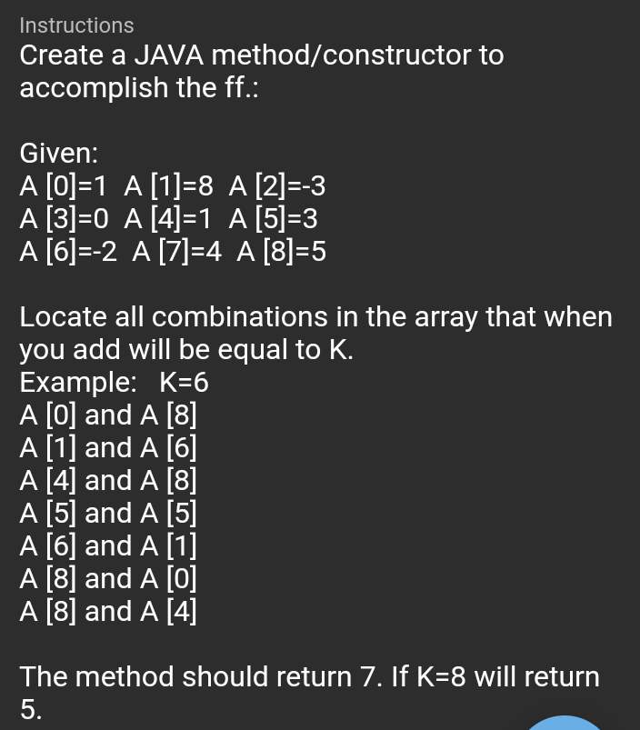 Instructions
Create a JAVA method/constructor to
accomplish the ff.:
Given:
A [0]=1 A [1]=8 A [2]=-3
A [3]=0 A [4]=1 A [5]=3
A [6]=-2 A [7]=4 A [8]=5
Locate all combinations in the array that when
you add will be equal to K.
Example: K=6
A [0] and A [8]
A [1] and A [6]
A [4] and A [8]
A [5] and A [5]
A [6] and A [1]
A [8] and A [0]
A [8] and A [4]
The method should return 7. If K=8 will return
5.

