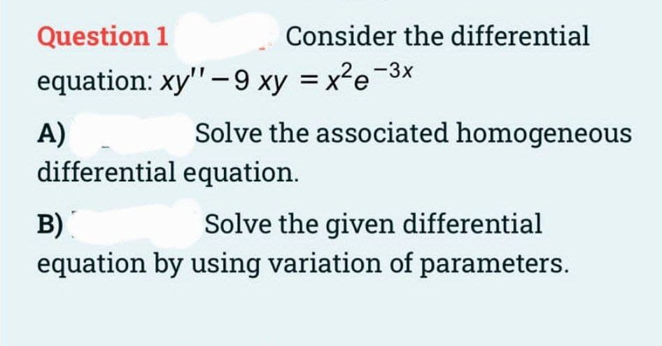 Question 1
equation: xy" -9 xy = x²e-3x
A)
differential equation.
Consider the differential
Solve the associated homogeneous
B)
Solve the given differential
equation by using variation of parameters.