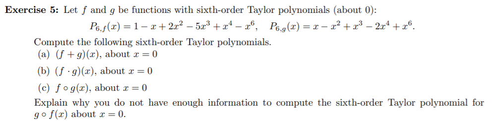 Exercise 5: Let f and g be functions with sixth-order Taylor polynomials (about 0):
P6.f(x= 1-+2x2 -53 +x4 - 6,
Pe.g(x) = x - x2+x3 -2x4 x6.
Compute the following sixth-order Taylor polynomials
(a) (f g) (x), about x = 0
(b) (fg)(x), about x = 0
(c) fog(x), about x = 0
Explain why you do not have enough information to compute the sixth-order Taylor polynomial for
go f(x) about x = 0.
