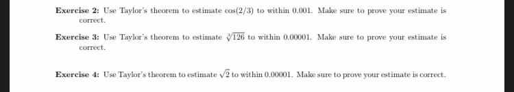 Exercise 2: Use Taylor's theorem to estimate cos(2/3) to within 0.001. Make sure to prove your estimate is
correct
Exercise 3: Use Taylor's theorem to estimate V126 to within 0.00001. Make sure to prove your estimate is
correct
Exercise 4: Use Taylor's theorem to estimate V2 to within 0.00001. Make sure to prove your estimate is correct.
